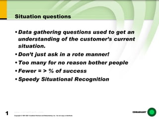 Situation questions Data gathering questions used to get an understanding of the customer’s current situation. Don’t just ask in a rote manner! Too many for no reason bother people  Fewer = > % of success Speedy Situational Recognition 