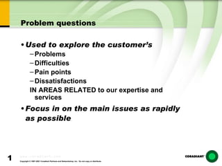 Problem questions Used to explore the customer’s  Problems Difficulties Pain points Dissatisfactions  IN AREAS RELATED to our expertise and services Focus in on the main issues as rapidly as possible 