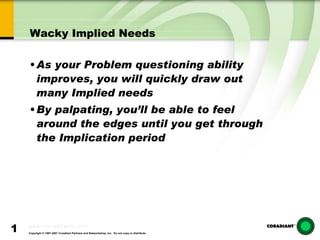 Wacky Implied Needs As your Problem questioning ability improves, you will quickly draw out many Implied needs By palpating, you’ll be able to feel around the edges until you get through the Implication period 