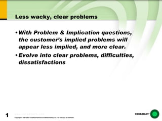 Less wacky, clear problems With Problem & Implication questions, the customer’s implied problems will appear less implied, and more clear. Evolve into clear problems, difficulties, dissatisfactions 