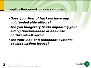Implication questions - examples Does your fear of hackers have any unintended side effects? Are you budgetary limits impacting your site/uptime/purchase of accurate hardware/software? Are your lack of a redundant systems causing uptime issues? 