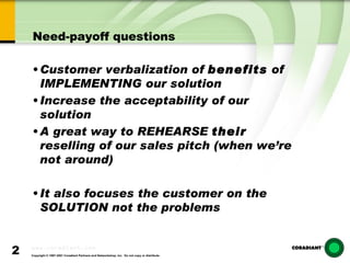 Need-payoff questions Customer verbalization of  benefits  of  IMPLEMENTING our solution  Increase the acceptability of our solution A great way to REHEARSE  their  reselling of our sales pitch (when we’re not around) It also focuses the customer on the SOLUTION not the problems 