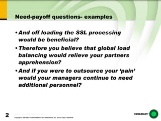 Need-payoff questions- examples And off loading the SSL processing would be beneficial? Therefore you believe that global load balancing would relieve your partners apprehension? And if you were to outsource your ‘pain’ would your managers continue to need  additional personnel? 