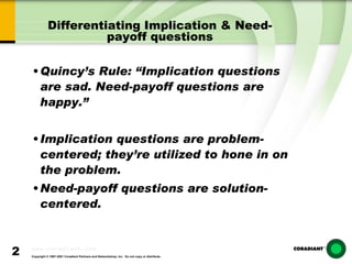 Differentiating Implication & Need-payoff questions Quincy’s Rule: “Implication questions are sad. Need-payoff questions are happy.” Implication questions are problem-centered; they’re utilized to hone in on the problem. Need-payoff questions are solution-centered. 