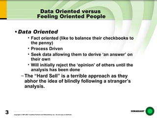 Data Oriented versus  Feeling Oriented People Data Oriented  Fact oriented (like to balance their checkbooks to the penny) Process Driven Seek data allowing them to derive ‘an answer’ on their own Will initially reject the ‘opinion’ of others until the analysis has been done The “Hard Sell” is a terrible approach as they abhor the idea of blindly following a stranger’s analysis. 