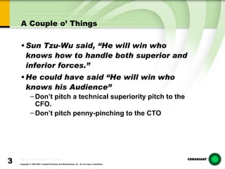 A Couple o’ Things Sun Tzu-Wu said, “He will win who knows how to handle both superior and inferior forces.” He could have said “He will win who knows his Audience” Don’t pitch a technical superiority pitch to the CFO. Don’t pitch penny-pinching to the CTO 