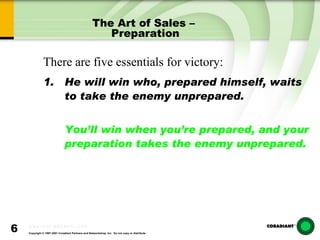 The Art of Sales –  Preparation He will win who, prepared himself, waits to take the enemy unprepared. You’ll win when you’re prepared, and your preparation takes the enemy unprepared. There are five essentials for victory: 