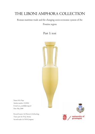 THE LIBONI AMPHORA COLLECTION
      Roman maritime trade and the changing socio-economic system of the
                                            Pontine region


                                            Part 1: text




Name: H.G. Pape
Student number: 1332961
E-mail: ace_scarab@orange.nl
Date: May 2008


Research master Art History & Archaeology
Tutor: prof. dr. P.A.J. Attema
Second reader: dr. W.M. Jongman
 