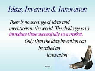 Ideas, Invention & Innovation There is no shortage of ideas and inventions in the world. The challenge is to  introduce these successfully to a market. Only then the idea/invention can  be called an innovation 