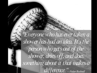 "Everyone who has ever taken a shower has had an idea. It's the person who gets out of the shower, dries off, and does something about it that makes a difference.“ — Nolan Bushnell 