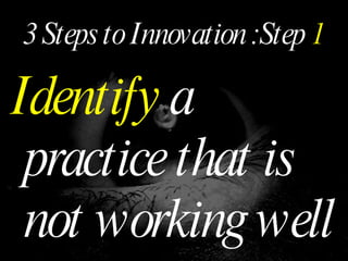 3 Steps to Innovation :Step  1 Identify  a practice that is not working well 