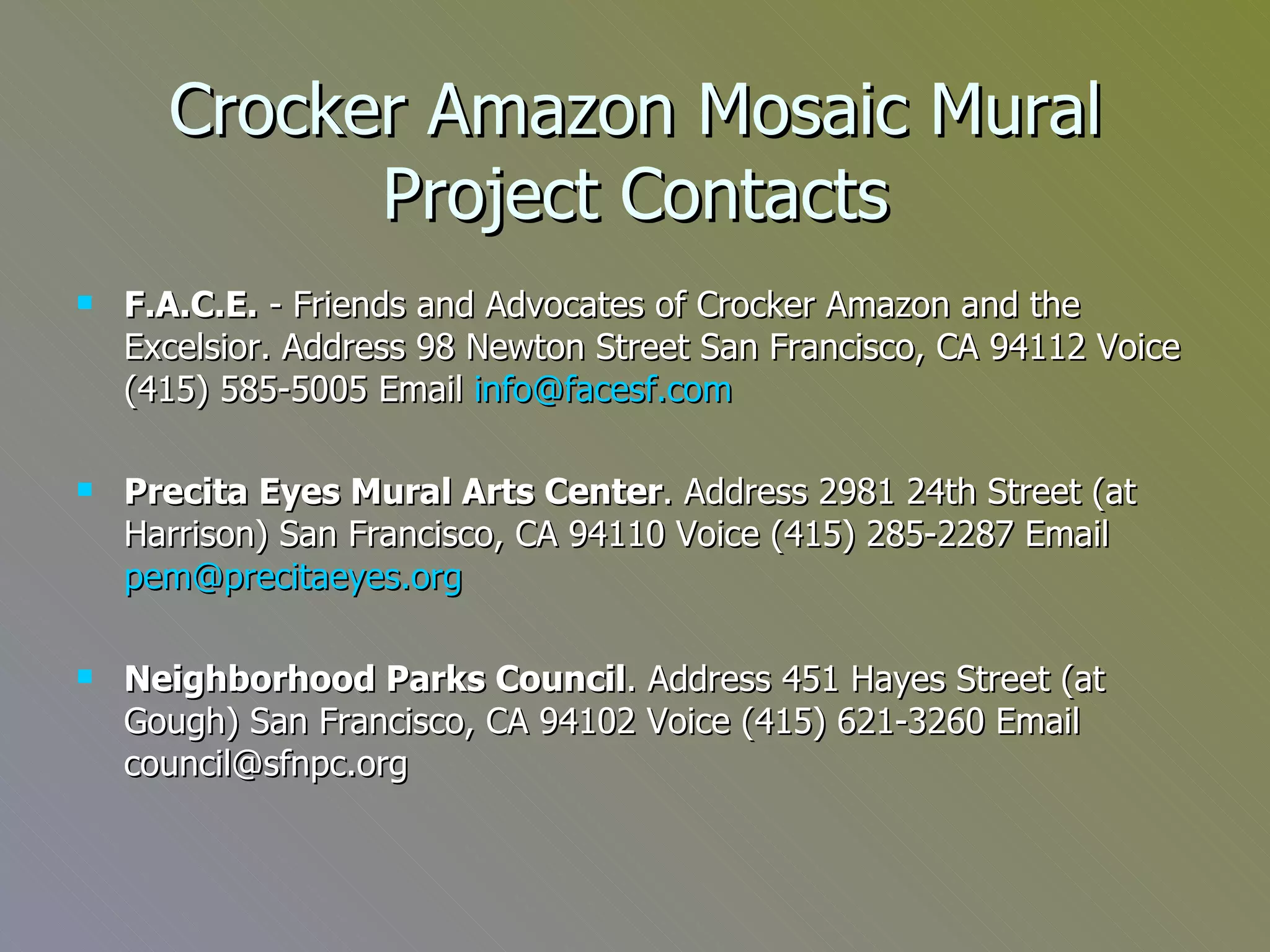 Crocker Amazon Mosaic Mural Project Contacts F.A.C.E.  - Friends and Advocates of Crocker Amazon and the Excelsior. Address 98 Newton Street San Francisco, CA 94112 Voice (415) 585-5005 Email  [email_address] Precita Eyes Mural Arts Center . Address 2981 24th Street (at Harrison) San Francisco, CA 94110 Voice (415) 285-2287 Email  [email_address] Neighborhood Parks Council . Address 451 Hayes Street (at Gough) San Francisco, CA 94102 Voice (415) 621-3260 Email council@sfnpc.org 
