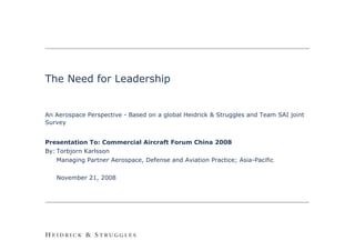 The Need for Leadership


An Aerospace Perspective - Based on a global Heidrick & Struggles and Team SAI joint
Survey


Presentation To: Commercial Aircraft Forum China 2008
By: Torbjorn Karlsson
    Managing Partner Aerospace, Defense and Aviation Practice; Asia-Pacific

   November 21, 2008




                                                                                       0
 