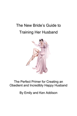 The New Bride’s Guide to
Training Her Husband
The Perfect Primer for Creating an
Obedient and Incredibly Happy Husband
By Emily and Ken Addison
 