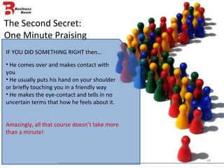 The Second Secret: One Minute Praising IF YOU DID SOMETHING RIGHT then… He comes over and makes contact with you He usually puts his hand on your shoulder or briefly touching you in a friendly way He makes the eye-contact and tells in no uncertain terms that how he feels about it. Amazingly, all that course doesn’t take more than a minute! 