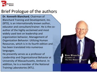 Brief Prologue of the authors Dr. Kenneth Blanchard , Chairman of  Blanchard Training and Development, Inc. (BTD), is an internationally known author, educator and consultant/trainer. He is the co-author of the highly acclaimed and most widely used text on leadership and organization behavior, Management of Organization Behavior: Utilizing Human Resources, which is in its fourth edition and has been translated into numerous languages. He presently serves as a professor of Leadership and Organizational Behavior at University of Massachusetts, Amherst. In addition, he is a member of the National Training Laboratories (NTL). 