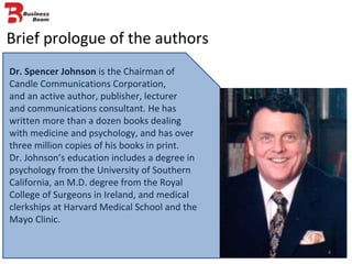 Brief prologue of the authors Dr. Spencer Johnson  is the Chairman of Candle Communications Corporation,  and an active author, publisher, lecturer  and communications consultant. He has written more than a dozen books dealing with medicine and psychology, and has over three million copies of his books in print.  Dr. Johnson’s education includes a degree in psychology from the University of Southern California, an M.D. degree from the Royal College of Surgeons in Ireland, and medical clerkships at Harvard Medical School and the Mayo Clinic. 