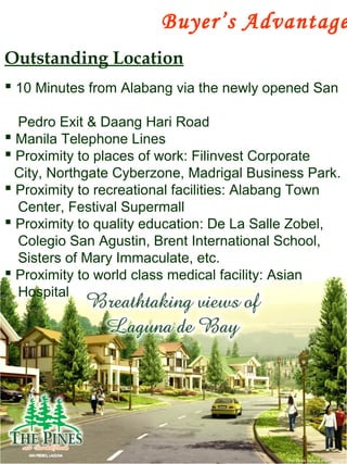  10 Minutes from Alabang via the newly opened San
Pedro Exit & Daang Hari Road
 Manila Telephone Lines
 Proximity to places of work: Filinvest Corporate
City, Northgate Cyberzone, Madrigal Business Park.
 Proximity to recreational facilities: Alabang Town
Center, Festival Supermall
 Proximity to quality education: De La Salle Zobel,
Colegio San Agustin, Brent International School,
Sisters of Mary Immaculate, etc.
 Proximity to world class medical facility: Asian
Hospital
Outstanding Location
Buyer’s Advantage
 
