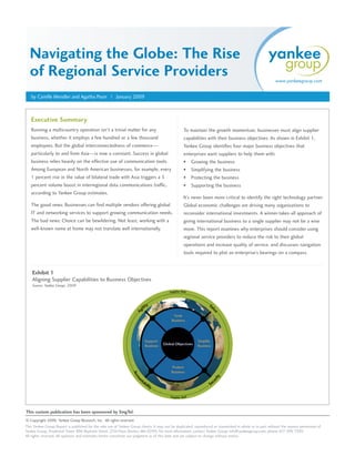 Navigating the Globe: The Rise
  of Regional Service Providers                                                                                                                             www.yankeegroup.com


   by Camille Mendler and Agatha Poon | January 2009



   Executive Summary
   Running a multicountry operation isn’t a trivial matter for any                                 To maintain the growth momentum, businesses must align supplier
   business, whether it employs a few hundred or a few thousand                                    capabilities with their business objectives. As shown in Exhibit 1,
   employees. But the global interconnectedness of commerce—                                       Yankee Group identifies four major business objectives that
   particularly to and from Asia—is now a constant. Success in global                              enterprises want suppliers to help them with:
   business relies heavily on the effective use of communication tools.                            •   Growing the business
   Among European and North American businesses, for example, every                                •   Simplifying the business
   1 percent rise in the value of bilateral trade with Asia triggers a 5                           •   Protecting the business
   percent volume boost in interregional data communications traffic,                              •   Supporting the business
   according to Yankee Group estimates.
                                                                                                   It’s never been more critical to identify the right technology partner.
   The good news: Businesses can find multiple vendors offering global                             Global economic challenges are driving many organizations to
   IT and networking services to support growing communication needs.                              reconsider international investments. A winner-takes-all approach of
   The bad news: Choice can be bewildering. Not least, working with a                              giving international business to a single supplier may not be a wise
   well-known name at home may not translate well internationally.                                 move. This report examines why enterprises should consider using
                                                                                                   regional service providers to reduce the risk to their global
                                                                                                   operations and increase quality of service, and discusses navigation
                                                                                                   tools required to plot an enterprise’s bearings on a compass.


    Exhibit 1
    Aligning Supplier Capabilities to Business Objectives
    Source: Yankee Group, 2009




This custom publication has been sponsored by SingTel.
© Copyright 2009. Yankee Group Research, Inc. All rights reserved.
This Yankee Group Report is published for the sole use of Yankee Group clients. It may not be duplicated, reproduced or transmitted in whole or in part without the express permission of
Yankee Group, Prudential Tower, 800 Boylston Street, 27th Floor, Boston, MA 02199. For more information, contact Yankee Group: info@yankeegroup.com; phone: 617-598-7200.
All rights reserved. All opinions and estimates herein constitute our judgment as of this date and are subject to change without notice.
 