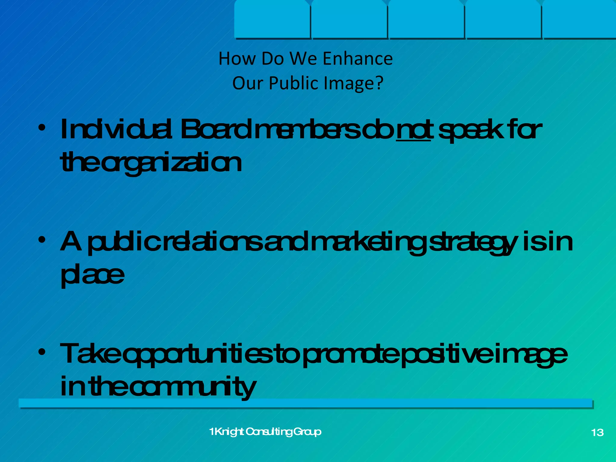 Individual Board members do  not  speak for the organization  A public relations and marketing strategy is in place Take opportunities to promote positive image in the community How Do We Enhance  Our Public Image? 1Knight Consulting Group 