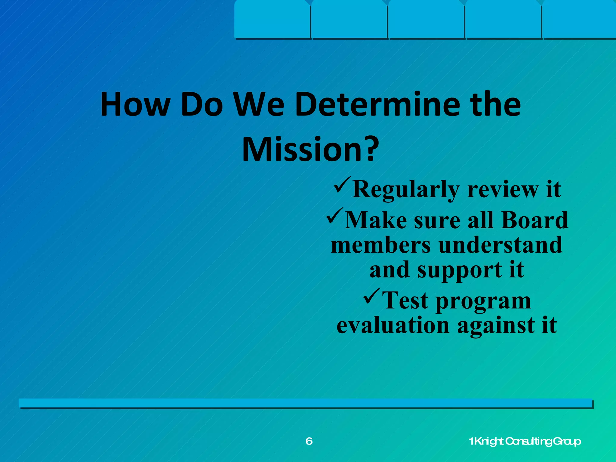 Regularly review it Make sure all Board members understand and support it Test program evaluation against it How Do We Determine the Mission? 1Knight Consulting Group 