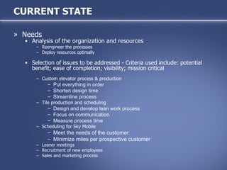 Needs Analysis of the organization and resources Reengineer the processes Deploy resources optimally Selection of issues to be addressed - Criteria used include: potential benefit; ease of completion; visibility; mission critical Custom elevator process & production Put everything in order Shorten design time Streamline process Tile production and scheduling Design and develop lean work process Focus on communication Measure process time Scheduling for Sky Mobile Meet the needs of the customer Minimize miles per prospective customer Leaner meetings Recruitment of new employees Sales and marketing process CURRENT STATE 