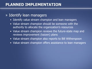 Identify lean managers Identify value stream champion and lean managers Value stream champion should be someone with the authority to allocate the organization’s resources Value stream champion reviews the future-state map and reviews improvement (kaizen) plans Value stream champion also reports to Bill Witherspoon Value stream champion offers assistance to lean managers PLANNED IMPLEMENTATION 