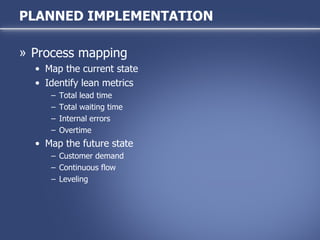 Process mapping Map the current state Identify lean metrics Total lead time Total waiting time Internal errors Overtime Map the future state Customer demand Continuous flow Leveling PLANNED IMPLEMENTATION 