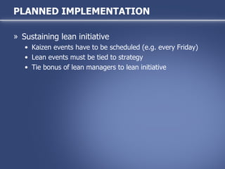 Sustaining lean initiative Kaizen events have to be scheduled (e.g. every Friday) Lean events must be tied to strategy Tie bonus of lean managers to lean initiative  PLANNED IMPLEMENTATION 