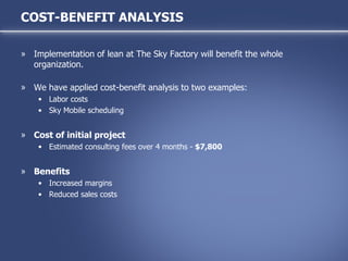 Implementation of lean at The Sky Factory will benefit the whole organization.  We have applied cost-benefit analysis to two examples: Labor costs Sky Mobile scheduling Cost of initial project Estimated consulting fees over 4 months -  $7,800 Benefits Increased margins Reduced sales costs COST-BENEFIT ANALYSIS 