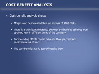 Cost-benefit analysis shows Margins can be increased through savings of $100,000’s There is a significant difference between the benefits achieved from applying lean in different areas of the company Compounding effects can be achieved through continued implementation of lean The cost-benefit ratio is approximately: 1/10 COST-BENEFIT ANALYSIS 