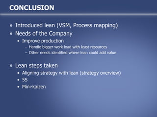 CONCLUSION Introduced lean (VSM, Process mapping) Needs of the Company Improve production Handle bigger work load with least resources Other needs identified where lean could add value Lean steps taken Aligning strategy with lean (strategy overview) 5S Mini-kaizen 