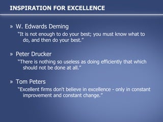 W. Edwards Deming “It is not enough to do your best; you must know what to do, and then do your best.” Peter Drucker “There is nothing so useless as doing efficiently that which should not be done at all.” Tom Peters “Excellent firms don't believe in excellence - only in constant improvement and constant change.” INSPIRATION FOR EXCELLENCE 