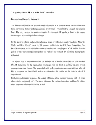 The primary role of HR is to make “itself” redundant…


Introduction/ Executive Summary


The primary function of HR is to make itself redundant in its classical roles, so that it can then
focus on ‘people strategy and organizational development—where the true value of the function
lies’. The only process ownership-to-people development HR needs to have is to ensure
ownership to processes by the line manager.


In this paper we have analyzed the changing roles of HR using People Capability Maturity
Model and Dave Ulrich’s roles for HR manager in his book, the HR Value Proposition. The
PCMM framework advocates in its various levels about the changing role of HR and its ultimate
goal is to have such strong processes that can replicate the work of HR and make it completely
redundant.


The highest level of development that a HR manager can at present aspire for is the level 5 of the
PCMM framework. As the organization progresses from one level to another, the roles of HR
manager undergo a change. The paper deals with understanding the various traditional roles of
HR as professed by Dave Ulrich and try to understand the validity of the same in a level 5
organization.
Further more, the paper discusses the concept of having a line manager working with HR roles
alongwith its traditional work. The paper discusses the various limitations and benefits of the
same keeping in mind the cost issues as well.




Sajjal Sachdeva & Mayur Gupta, IMI                                                                      Page 1 

 
 