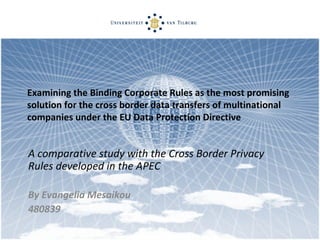 Examining the Binding Corporate Rules as the most promising solution for the cross border data transfers of multinational companies under the EU Data Protection Directive A comparative study with the Cross Border Privacy Rules developed in the APEC By Evangelia Mesaikou 480839 