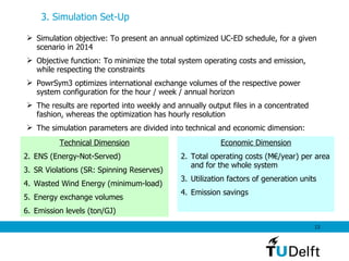 3. Simulation Set-Up   Simulation objective: To present an annual optimized UC-ED schedule, for a given scenario in 2014  Objective function: To minimize the total system operating costs and emission, while respecting the constraints PowrSym3 optimizes international exchange volumes of the respective power system configuration for the hour / week / annual horizon The results are reported into weekly and annually output files in a concentrated fashion, whereas the optimization has hourly resolution  The simulation parameters are divided into technical and economic dimension: Technical Dimension ENS (Energy-Not-Served) SR Violations (SR: Spinning Reserves) Wasted Wind Energy (minimum-load) Energy exchange volumes Emission levels (ton/GJ) Economic Dimension Total operating costs  (M€/year) per area and for the whole system Utilization factors of generation units Emission savings 