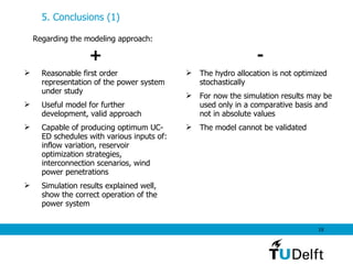 5. Conclusions (1) Regarding the modeling approach: + Reasonable first order representation of the power system under study Useful model for further development, valid approach  Capable of producing optimum UC-ED schedules with various inputs of: inflow variation, reservoir optimization strategies, interconnection scenarios, wind power penetrations   Simulation results explained well, show the correct operation of the power system - The hydro allocation is not optimized stochastically   For now the simulation results may be used only in a comparative basis and not in absolute values The model cannot be validated 