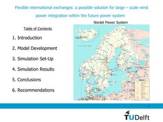 Table of Contents 1. Introduction  2. Model Development 3. Simulation Set-Up  4. Simulation Results 5. Conclusions  6. Recommendations Flexible international exchanges: a possible solution for large – scale wind power integration within the future power system   Nordel Power System 