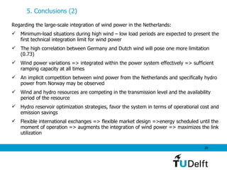 5. Conclusions (2) Regarding the large-scale integration of wind power in the Netherlands: Minimum-load situations during high wind – low load periods are expected to present the first technical integration limit for wind power The high correlation between Germany and Dutch wind will pose one more limitation (0.73) Wind power variations => integrated within the power system effectively => sufficient ramping capacity at all times   An implicit competition between wind power from the Netherlands and specifically hydro power from Norway  may be observed Wind and hydro resources are competing in the transmission level and the availability period of the resource Hydro reservoir optimization strategies, favor the system in terms of operational cost and emission savings Flexible international exchanges => flexible market design =>energy scheduled until the moment of operation => augments the integration of wind power => maximizes the link utilization 