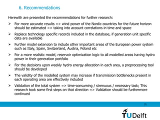 6. Recommendations  Herewith are presented the recommendations for further research: For more accurate results => wind power of the Nordic countries for the future horizon should be estimated => taking into account correlations in time and space  Replace technology specific records included in the database, if generation unit specific data are available  Further model extension to include other important areas of the European power system such as Italy, Spain, Switzerland, Austria, Poland etc For a more realistic model, reservoir optimization logic to all modelled areas having hydro power in their generation portfolio For the decisions upon weekly hydro energy allocation in each area, a preprocessing tool should be developed The validity of the modelled system may increase if transmission bottlenecks present in  each operating area are effectively included Validation of the total system => time-consuming / strenuous / necessary task; This research took some first steps on that direction => Validation should be furthermore continued  