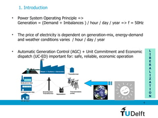 1. Introduction   L I B E R A L I Z A T I O N Power System Operating Principle =>  Generation = (Demand + Imbalances ) / hour / day / year => f = 50Hz  The price of electricity is dependent on generation-mix, energy-demand and weather conditions varies  / hour / day / year Automatic Generation Control (AGC) + Unit Commitment and Economic dispatch (UC-ED) important for: safe, reliable, economic operation 