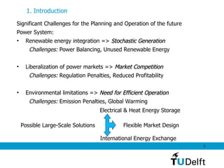 Significant Challenges for the Planning and Operation of the future  Power System: Renewable energy integration =>  Stochastic Generation Challenges:  Power Balancing, Unused Renewable Energy Liberalization of power markets =>  Market Competition Challenges:  Regulation Penalties, Reduced Profitability Environmental limitations =>  Need for Efficient Operation Challenges:  Emission Penalties, Global Warming 1. Introduction   Possible Large-Scale Solutions Electrical & Heat Energy Storage Flexible Market Design International Energy Exchange 