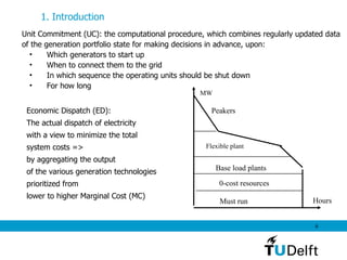 Unit Commitment  (UC) : the computational procedure, which combines regularly updated data  of the generation portfolio state for making decisions in advance, upon: Which generators to start up  When to connect them to the grid  In which sequence the operating units should be shut down  For how long 1. Introduction   Hours MW Economic Dispatch (ED):  The actual dispatch of electricity  with a view to minimize the total  system costs => by aggregating the output  of the various generation technologies  prioritized from  lower to higher Marginal Cost (MC) Must run 0-cost resources Base load plants Flexible plant Peakers 