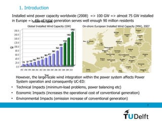 Installed wind power capacity worldwide (2008)  => 100 GW => almost 75 GW installed  in Europe => 4% of total generation serves well enough 90 million residents  1. Introduction   Global Installed Wind Capacity (GW) On-shore European Installed Wind Capacity (MW), 2007 However, the large-scale wind integration within the power system affects Power System operation and consequently UC-ED: Technical Impacts (minimum-load problems, power balancing etc) Economic Impacts (increases the operational cost of conventional generation) Environmental Impacts (emission increase of conventional generation) 