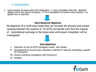 Local impacts of large-scale wind integration => less noticeable when the  electrical distance from the source increases => For investigation of system-wide impacts =>a global view is required Main Research Objective Development of a multi-area model that can simulate the physical and market  coupling between the systems of  W-UCTE and Nordel such that the impacts  of  international exchange in the large-scale wind power integration will be  investigated  Sub-objectives Extension of the W-UCTE simulation model  with Nordel Development of annual hydro allocation method for reservoir scheduling, specific for PowrSym3 Various scenarios simulations with PowrSym3 Analysis 1. Introduction   