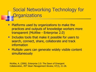 Social Networking Technology for Organizations  Platforms used by organizations to make the practices and outputs of knowledge workers more transparent (McAfee - Enterprise 2.0) Includes tools that make it possible for users to search, connect, share, collaborate and track information Multiple users can generate widely visible content simultaneously McAfee, A. (2006). Enterprise 2.0: The Dawn of Emergent  Collaboration,  MIT Sloan Management Review,  47(3), 21-28. 