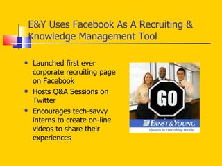 E&Y Uses Facebook As A Recruiting & Knowledge Management Tool Launched first ever corporate recruiting page on Facebook Hosts Q&A Sessions on Twitter Encourages tech-savvy interns to create on-line videos to share their experiences 
