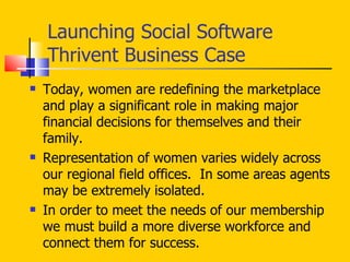 Launching Social Software Thrivent Business Case Today, women are redefining the marketplace and play a significant role in making major financial decisions for themselves and their family. Representation of women varies widely across our regional field offices.  In some areas agents may be extremely isolated.  In order to meet the needs of our membership we must build a more diverse workforce and  connect them for success.  