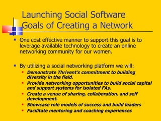 Launching Social Software Goals of Creating a Network One cost effective manner to support this goal is to leverage available technology to create an online networking community for our women. By utilizing a social networking platform we will: Demonstrate Thrivent’s commitment to building diversity in the field. Provide networking opportunities to build social capital and support systems for isolated FAs. Create a venue of sharing, collaboration, and self development. Showcase role models of success and build leaders  Facilitate mentoring and coaching experiences 