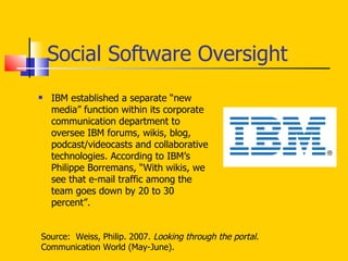 Social Software Oversight IBM established a separate “new media” function within its corporate communication department to oversee IBM forums, wikis, blog, podcast/videocasts and collaborative technologies. According to IBM’s Philippe Borremans, “With wikis, we see that e-mail traffic among the team goes down by 20 to 30 percent”.  Source:  Weiss, Philip. 2007.  Looking through the portal.  Communication World (May-June). 